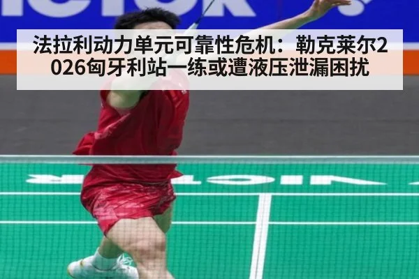 法拉利动力单元可靠性危机：勒克莱尔2026匈牙利站一练或遭液压泄漏困扰