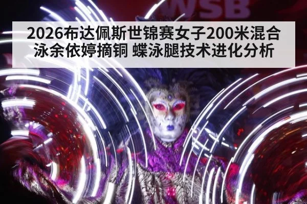 2026布达佩斯世锦赛女子200米混合泳余依婷摘铜 蝶泳腿技术进化分析