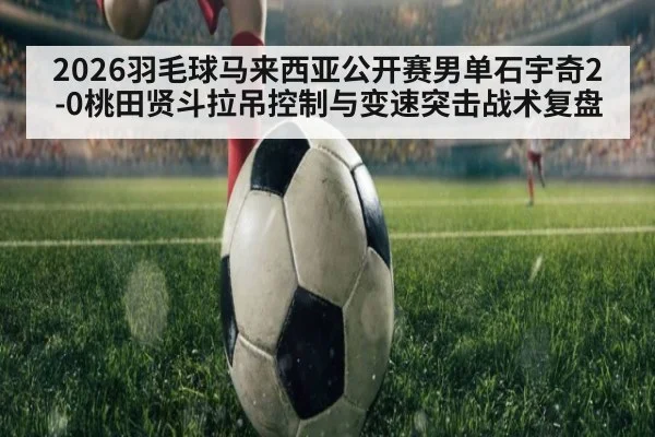2026羽毛球马来西亚公开赛男单石宇奇2-0桃田贤斗拉吊控制与变速突击战术复盘