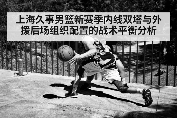 上海久事男篮新赛季内线双塔与外援后场组织配置的战术平衡分析