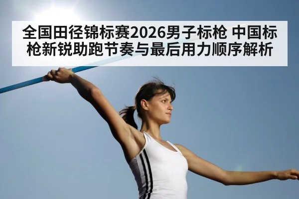 全国田径锦标赛2026男子标枪 中国标枪新锐助跑节奏与最后用力顺序解析