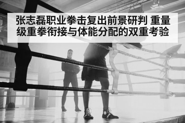 张志磊职业拳击复出前景研判 重量级重拳衔接与体能分配的双重考验