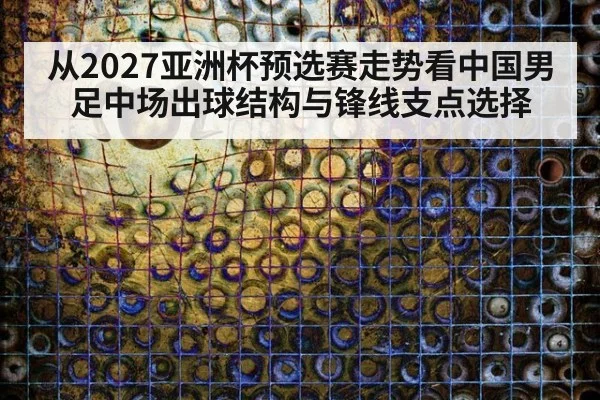 从2027亚洲杯预选赛走势看中国男足中场出球结构与锋线支点选择