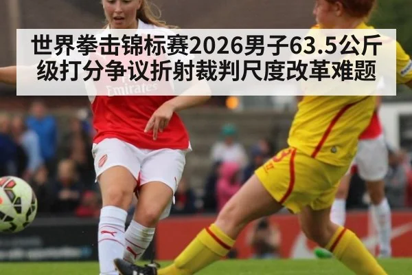 世界拳击锦标赛2026男子63.5公斤级打分争议折射裁判尺度改革难题